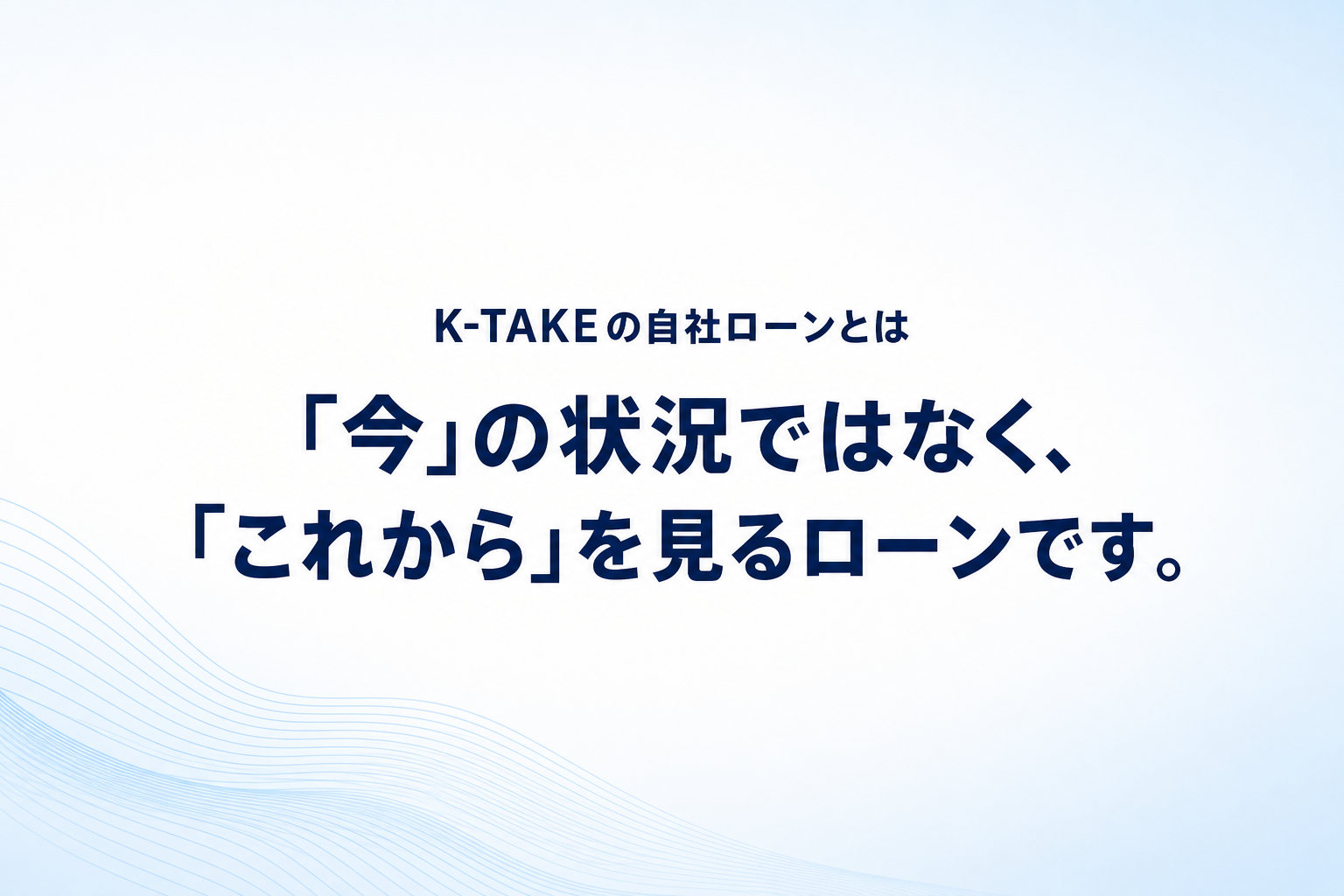「今」の状況ではなく、「これから」を見るローンです。 K-TAKEの自社ローンとは